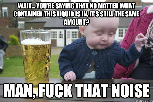 Wait... You're saying that no matter what container this liquid is in, it's still the same amount? Man, fuck that noise   drunk baby