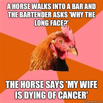 A horse walks into a bar and the bartender asks 'Why the long face?' The horse says 'My wife is dying of cancer' - A horse walks into a bar and the bartender asks 'Why the long face?' The horse says 'My wife is dying of cancer'  Anti-Joke Chicken