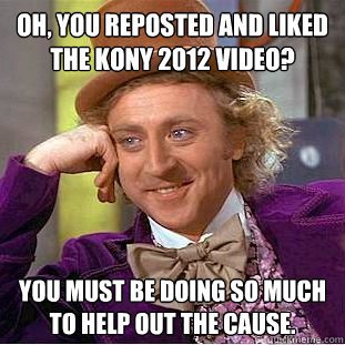 Oh, you reposted and liked the Kony 2012 video? You must be doing so much to help out the cause. - Oh, you reposted and liked the Kony 2012 video? You must be doing so much to help out the cause.  Condescending Wonka