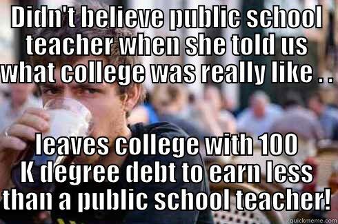 getting what I paid for? - DIDN'T BELIEVE PUBLIC SCHOOL TEACHER WHEN SHE TOLD US WHAT COLLEGE WAS REALLY LIKE . .  LEAVES COLLEGE WITH 100 K DEGREE DEBT TO EARN LESS THAN A PUBLIC SCHOOL TEACHER! Lazy College Senior