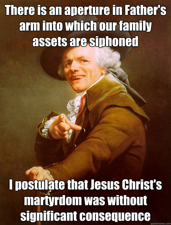 There is an aperture in Father's arm into which our family assets are siphoned I postulate that Jesus Christ's martyrdom was without significant consequence - There is an aperture in Father's arm into which our family assets are siphoned I postulate that Jesus Christ's martyrdom was without significant consequence  Joseph Ducreux