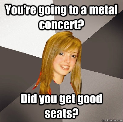You're going to a metal concert? Did you get good seats?  