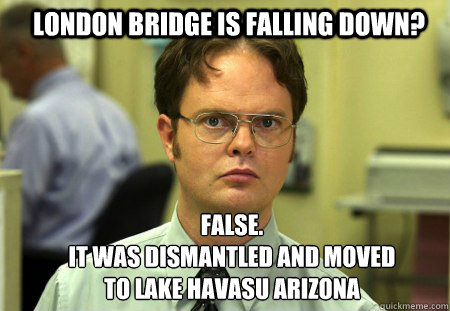 London bridge is falling down? FALSE.  
it was dismantled and moved to lake havasu arizona - London bridge is falling down? FALSE.  
it was dismantled and moved to lake havasu arizona  Schrute