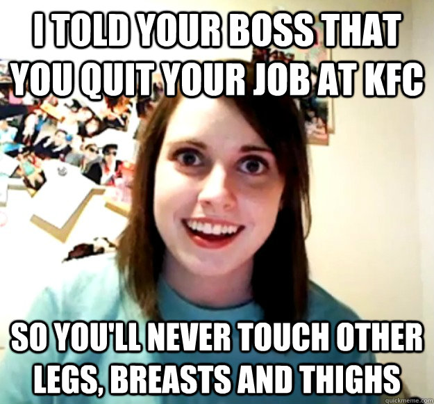 i told your boss that you quit your job at Kfc So you'll never touch other legs, breasts and thighs  Overly Attached Girlfriend