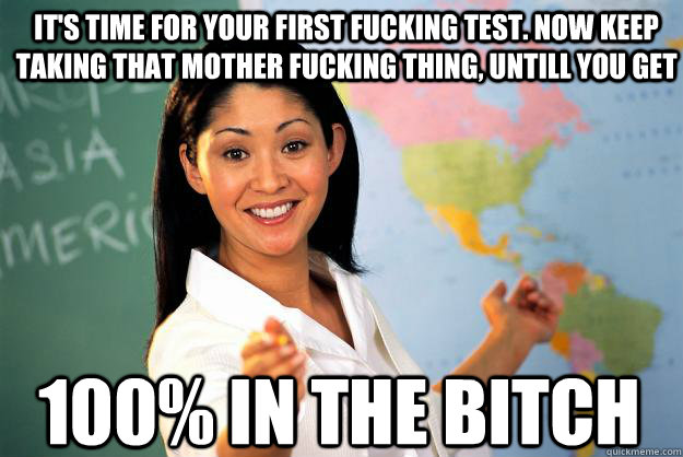 it's time for your first fucking test. now keep taking that mother fucking thing, untill you get 100% in the bitch  Unhelpful High School Teacher