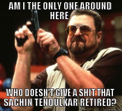 AM I THE ONLY ONE AROUND HERE  WHO DOESN'T GIVE A SHIT THAT SACHIN TENDULKAR RETIRED? Am I The Only One Around Here