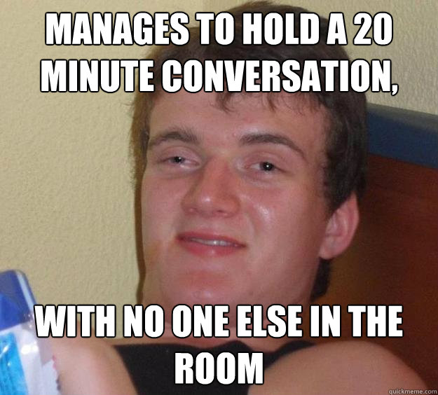 Manages to hold a 20 minute conversation, with no one else in the room  10 Guy