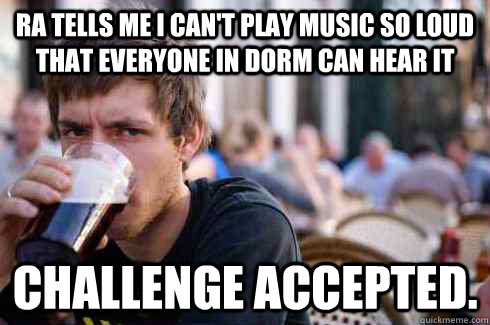 ra tells me i can't play music so loud that everyone in dorm can hear it challenge accepted. - ra tells me i can't play music so loud that everyone in dorm can hear it challenge accepted.  Lazy College Senior