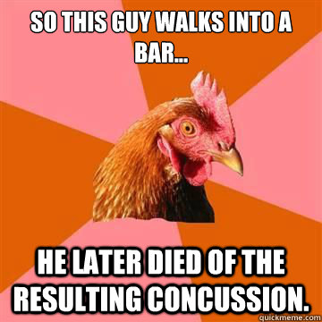 So this guy walks into a bar... he later died of the resulting concussion. - So this guy walks into a bar... he later died of the resulting concussion.  Anti-Joke Chicken