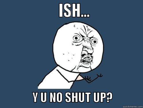                    ISH...                                Y U NO SHUT UP?             Y U No