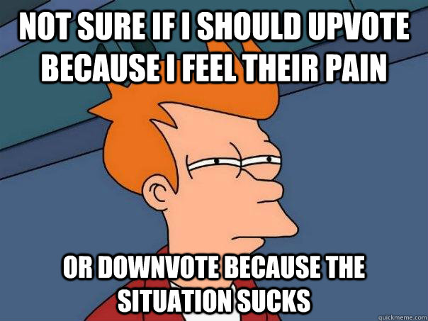 Not sure if I should upvote because I feel their pain or downvote because the situation sucks  Futurama Fry