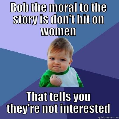 BOB THE MORAL TO THE STORY IS DON'T HIT ON WOMEN THAT TELLS YOU THEY'RE NOT INTERESTED Success Kid