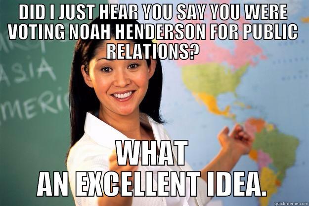 DID I JUST HEAR YOU SAY YOU WERE VOTING NOAH HENDERSON FOR PUBLIC RELATIONS? WHAT AN EXCELLENT IDEA. Unhelpful High School Teacher