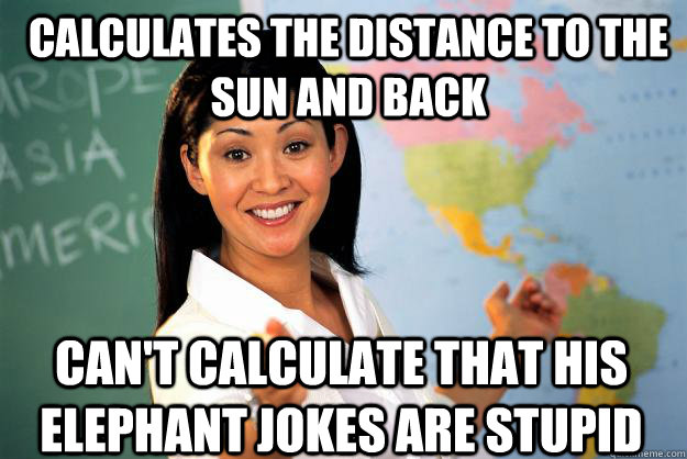 Calculates the distance to the sun and back Can't calculate that his elephant jokes are stupid - Calculates the distance to the sun and back Can't calculate that his elephant jokes are stupid  Unhelpful High School Teacher