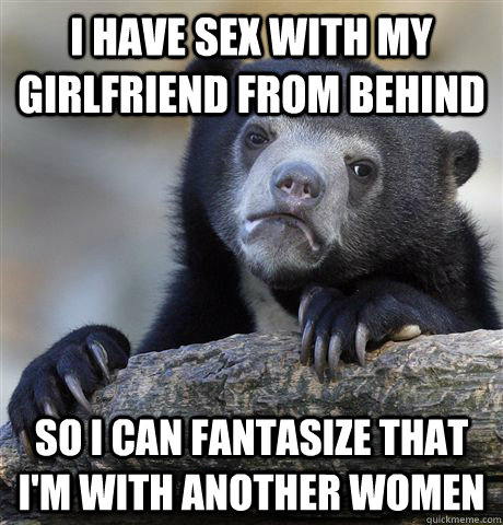 i have sex with my girlfriend from behind so i can fantasize that i'm with another women - i have sex with my girlfriend from behind so i can fantasize that i'm with another women  Confession Bear