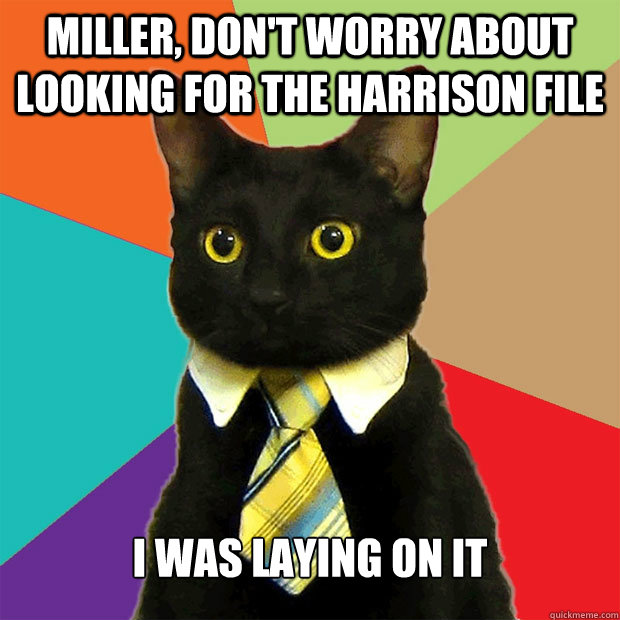 miller, don't worry about looking for the harrison file i was laying on it  Business Cat