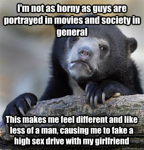 I'm not as horny as guys are portrayed in movies and society in general This makes me feel different and like less of a man, causing me to fake a high sex drive with my girlfriend  Confession Bear