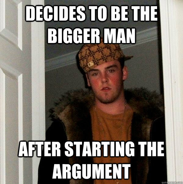 Decides to be the bigger man After starting the argument  Scumbag Steve