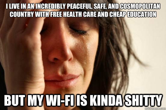 I live in an incredibly peaceful, safe, and cosmopolitan country with free health care and cheap education But my wi-fi is kinda shitty  First World Problems