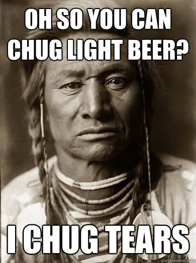 Oh so you can chug light beer? I chug tears  Unimpressed American Indian