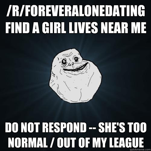 /r/foreveralonedating find a girl lives near me do not respond -- she's too normal / out of my league  Forever Alone