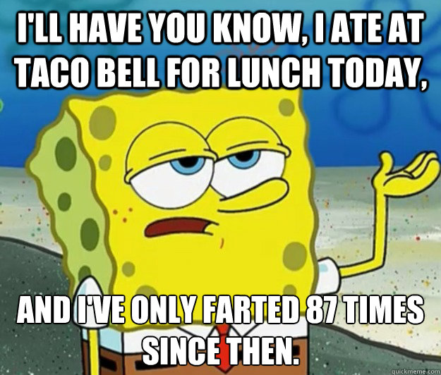 I'll have you know, I ate at Taco Bell for lunch today, and I've only farted 87 times since then. - I'll have you know, I ate at Taco Bell for lunch today, and I've only farted 87 times since then.  Tough Spongebob