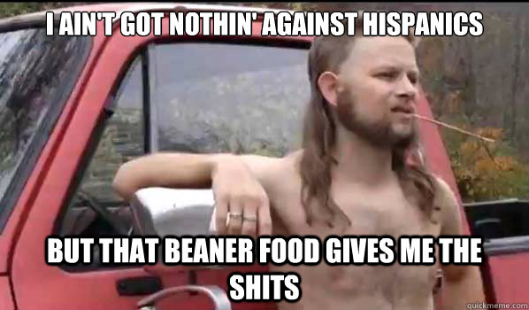 I ain't got nothin' against Hispanics But that Beaner food gives me the shits  Almost Politically Correct Redneck