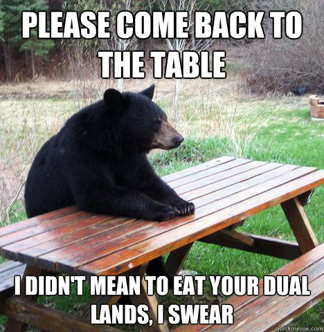 Please come back to the table I didn't mean to eat your dual lands, I swear  waiting bear