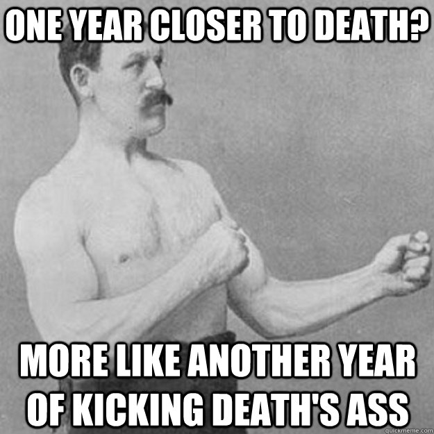 One year closer to death? More like another year of kicking Death's Ass  overly manly man