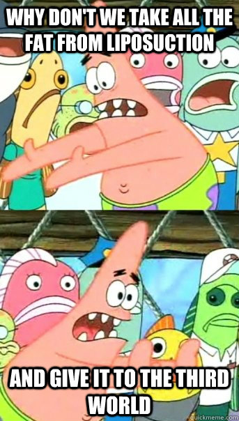 Why don't we take all the fat from liposuction and give it to the third world  Push it somewhere else Patrick