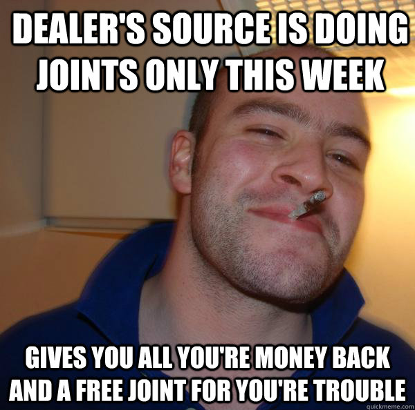 Dealer's source is doing joints only this week Gives you all you're money back and a free joint for you're trouble - Dealer's source is doing joints only this week Gives you all you're money back and a free joint for you're trouble  Misc