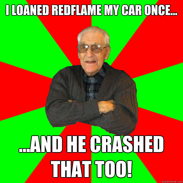 I loaned Redflame my car once... ...and he crashed that too!  Bachelor Grandpa