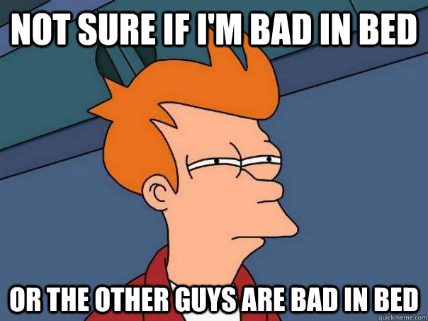 Not sure if I'm bad in bed Or the other guys are bad in bed  Futurama Fry