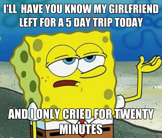 i'll  have you know my girlfriend left for a 5 day trip today and I only cried for twenty minutes - i'll  have you know my girlfriend left for a 5 day trip today and I only cried for twenty minutes  Tough Spongebob