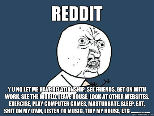 Reddit y u no let me have relationship, see friends, get on with work, see the world, leave house, look at other websites, exercise, play computer games, masturbate, sleep, eat, shit on my own, listen to music, tidy my house, etc ..................  Y U No