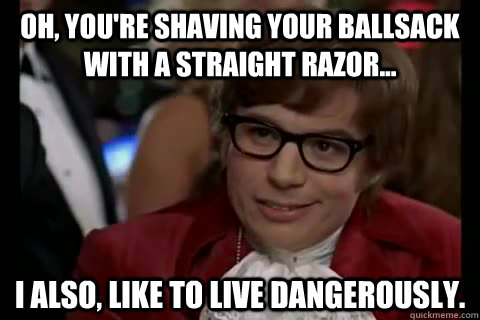 Oh, YOU're shaving your ballsack with a straight razor... I also, Like to live dangerously.  Dangerously - Austin Powers