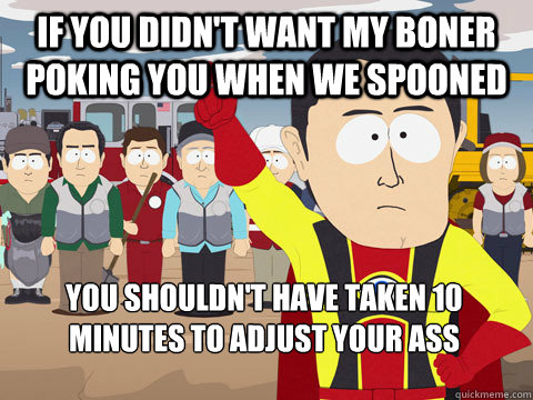 if you didn't want my boner poking you when we spooned you shouldn't have taken 10 minutes to adjust your ass  Captain Hindsight