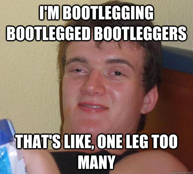 I'm bootlegging bootlegged bootleggers that's like, one leg too many  10 Guy