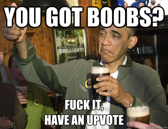 you got boobs? Fuck it,
have an upvote  Upvoting Obama