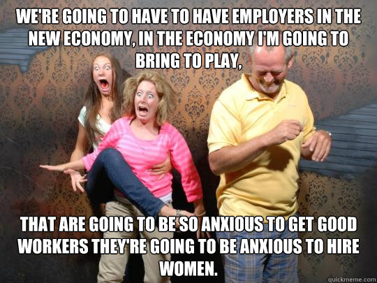 We're going to have to have employers in the new economy, in the economy I'm going to bring to play,  that are going to be so anxious to get good workers they're going to be anxious to hire women. - We're going to have to have employers in the new economy, in the economy I'm going to bring to play,  that are going to be so anxious to get good workers they're going to be anxious to hire women.  do-rom-rom