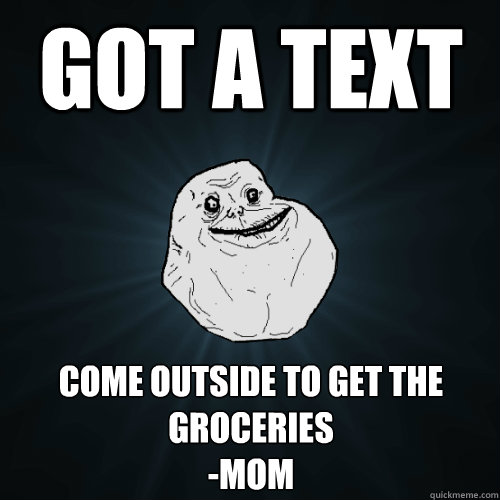 Got a text come outside to get the groceries
-mom  Forever Alone