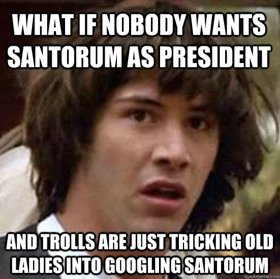 What if nobody wants santorum as president and trolls are just tricking old ladies into googling santorum - What if nobody wants santorum as president and trolls are just tricking old ladies into googling santorum  conspiracy keanu