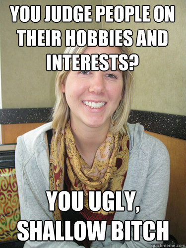 You judge people on their hobbies and interests? You ugly, shallow bitch - You judge people on their hobbies and interests? You ugly, shallow bitch  ALYSSA BEREZNAK