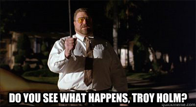  Do you see what happens, Troy Holm?  Walter Sobchak