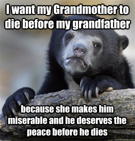 I want my Grandmother to die before my grandfather  because she makes him miserable and he deserves the peace before he dies  Confession Bear