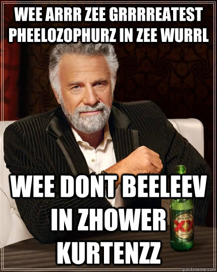 wee arrr zee grrrreatest pheelozophurz in zee wurrl wee dont beeleev in zhower kurtenzz  The Most Interesting Man In The World