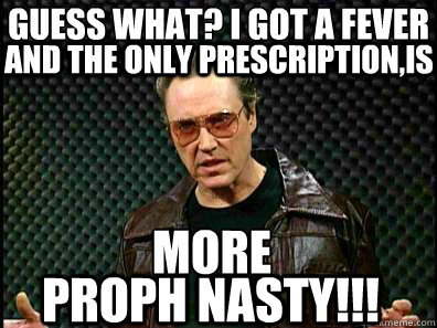 GUESS WHAT? I GOT A FEVER
 MORE
 PROPH NASTY!!! AND THE ONLY PRESCRIPTION,IS - GUESS WHAT? I GOT A FEVER
 MORE
 PROPH NASTY!!! AND THE ONLY PRESCRIPTION,IS  Guess what I got a fever