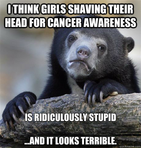 I think girls shaving their head for cancer awareness Is ridiculously stupid 

...And it looks terrible.  Confession Bear