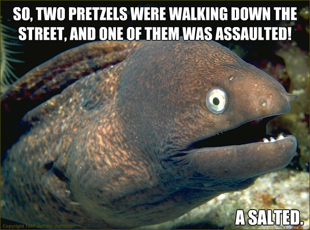 So, two pretzels were walking down the street, and one of them was assaulted! A salted.  Bad Joke Eel