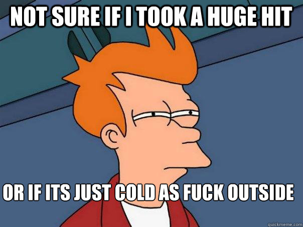 Not sure if I took A huge hit  Or if its just cold as fuck outside  Futurama Fry